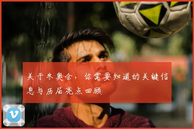 关于冬奥会，你需要知道的关键信息与历届亮点回顾