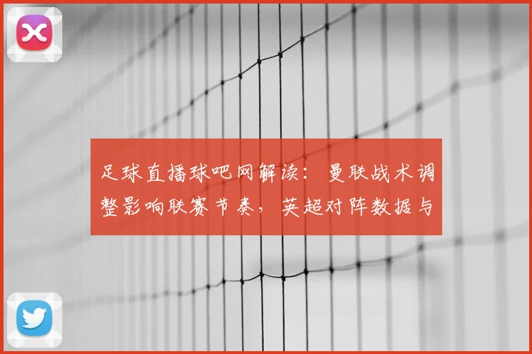 足球直播球吧网解读：曼联战术调整影响联赛节奏，英超对阵数据与伤停名单更新