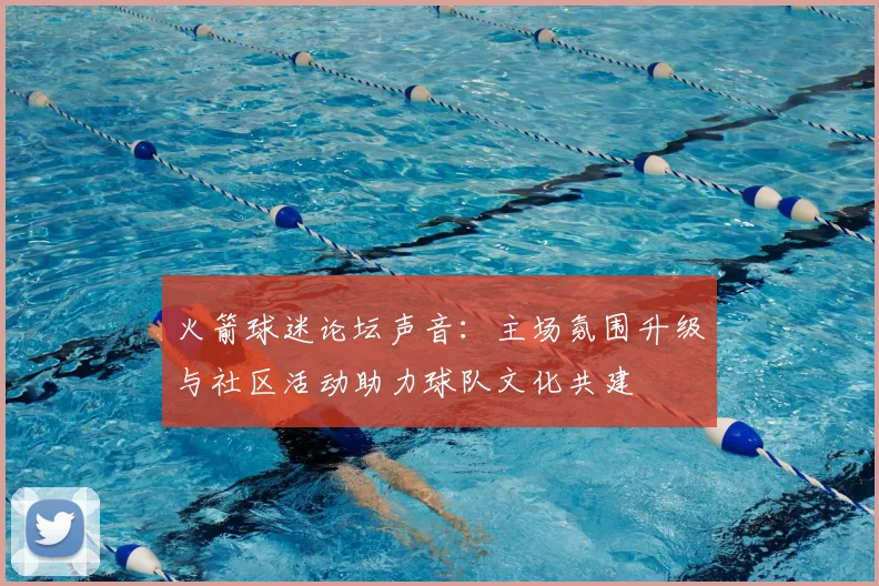 火箭球迷论坛声音：主场氛围升级与社区活动助力球队文化共建