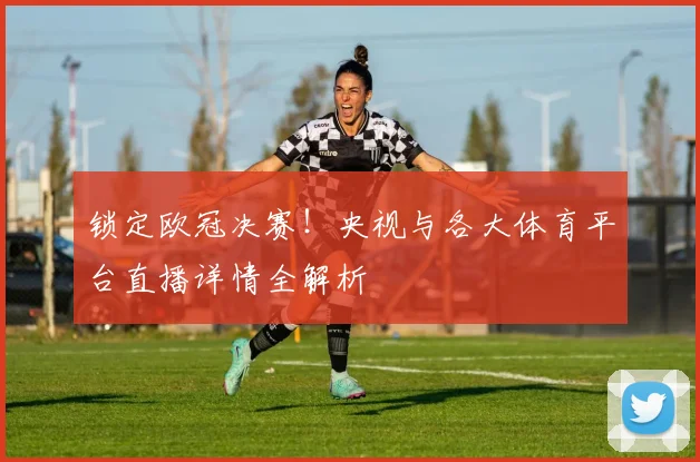 锁定欧冠决赛！央视与各大体育平台直播详情全解析