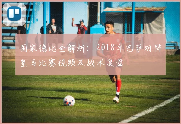 国家德比全解析：2018年巴萨对阵皇马比赛视频及战术复盘
